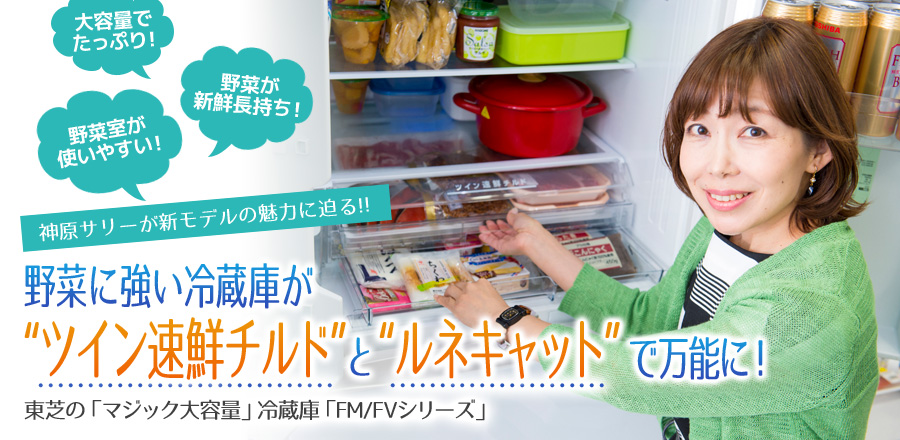 神原サリーが新モデルの魅力に迫る!! 野菜に強い冷蔵庫が「ツイン速鮮チルド」と「ルネキャット」で万能に! 東芝の「マジック大容量」冷蔵庫「FM/FVシリーズ」